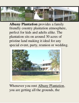 Albany Plantation provides a family
friendly country plantation atmosphere,
perfect for kids and adults alike. The
plantation sits on around 30 acres of
pristine land making it ideal for any
special event, party, reunion or wedding.
Whenever you rent Albany Plantation,
you are getting all the grounds, the
 