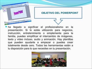 OBJETIVO DEL POWERPOINT

 ha

llegado a significar el profesionalismo en la
presentación. Si lo estás utilizando para negocios,
instrucción, entretenimiento o simplemente para la
familia, puedes simplificar el intercambio de imágenes,
texto y video incluso, audio y animación. Hay plantillas
que pueden ayudarte a empezar o puedes crear
totalmente desde cero. Todos las herramientas están a
tu disposición para lo que necesites en tu presentación.

 