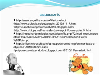 BIBLIOGRAFÍA
http://www.angelfire.com/ak5/ericmolino/
•http://www.aulaclic.es/powerpoint-2010/t_4_7.htm
•http://cursobasicopowerpoint2010.blogspot.com/
•http://www.duiops.net/manuales/powerpoint/powerpoint14.htm
http://ingleonardo.milaulas.com/pluginfile.php/72/mod_resource/co

ntent/1/Gu%C3%ADa%20R%C3%A1pida%20de%20Power
%20Point.pd
http://office.microsoft.com/es-es/powerpoint-help/animar-texto-uobjetos-HA010336726.aspx
•tp://powerpoint-paratodos.blogspot.com/2010/11/smartart.html

 