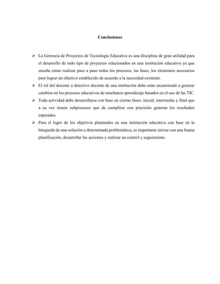 Conclusiones
➢ La Gerencia de Proyectos de Tecnología Educativa es una disciplina de gran utilidad para
el desarrollo de todo tipo de proyectos relacionados en una institución educativa ya que
enseña cómo realizar paso a paso todos los procesos, las fases, los elementos necesarios
para lograr un objetivo establecido de acuerdo a la necesidad existente.
➢ El rol del docente o directivo docente de una institución debe estar encaminado a generar
cambios en los procesos educativos de enseñanza aprendizaje basados en el uso de las TIC.
➢ Toda actividad debe desarrollarse con base en ciertas fases: inicial, intermedia y final que
a su vez tienen subprocesos que de cumplirse con precisión generan los resultados
esperados.
➢ Para el logro de los objetivos planteados en una institución educativa con base en la
búsqueda de una solución a determinada problemática, es importante iniciar con una buena
planificación, desarrollar las acciones y realizar un control y seguimiento.
 