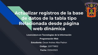 Actualizar registros de la base
de datos de la tabla tipo
Relacionada desde página
web dinámica
Licenciatura en Tecnologías de la Información
Programación Web
Estudiante: Oscar Andres Alba Padron
Código: 220779802
Fecha: 03/04/2023
 
