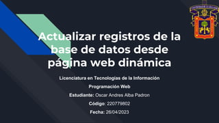 Actualizar registros de la
base de datos desde
página web dinámica
Licenciatura en Tecnologías de la Información
Programación Web
Estudiante: Oscar Andres Alba Padron
Código: 220779802
Fecha: 26/04/2023
 