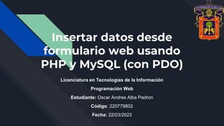 Insertar datos desde
formulario web usando
PHP y MySQL (con PDO)
Licenciatura en Tecnologías de la Información
Programación Web
Estudiante: Oscar Andres Alba Padron
Código: 220779802
Fecha: 22/03/2023
 