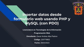 Insertar datos desde
formulario web usando PHP y
MySQL (con PDO)
Licenciatura en Tecnologías de la Información
Programación Web
Estudiante: Oscar Andres Alba Padron
Código: 220779802
Fecha: 29/03/2023
 