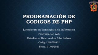 PROGRAMACIÓN DE
CODIGOS DE PHP
Licenciatura en Tecnologías de la Información
Programación Web
Estudiante: Oscar Andres Alba Padron
Código: 220779802
Fecha: 01/02/2023
 