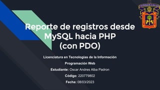 Reporte de registros desde
MySQL hacia PHP
(con PDO)
Licenciatura en Tecnologías de la Información
Programación Web
Estudiante: Oscar Andres Alba Padron
Código: 220779802
Fecha: 08/03/2023
 