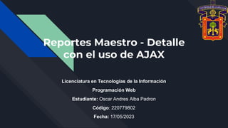 Reportes Maestro - Detalle
con el uso de AJAX
Licenciatura en Tecnologías de la Información
Programación Web
Estudiante: Oscar Andres Alba Padron
Código: 220779802
Fecha: 17/05/2023
 