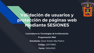 Validación de usuarios y
protección de páginas web
mediante SESIONES
Licenciatura en Tecnologías de la Información
Programación Web
Estudiante: Oscar Andres Alba Padron
Código: 220779802
Fecha: 10/04/2023
 