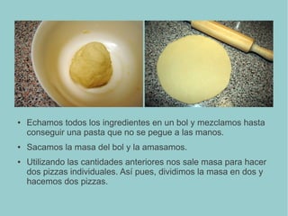 ● Echamos todos los ingredientes en un bol y mezclamos hasta
conseguir una pasta que no se pegue a las manos.
● Sacamos la masa del bol y la amasamos.
● Utilizando las cantidades anteriores nos sale masa para hacer
dos pizzas individuales. Así pues, dividimos la masa en dos y
hacemos dos pizzas.
 