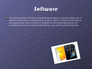 Software
Se conoce como software al equipamiento lógico o soporte lógico de un
sistema informático, comprende el conjunto de los componentes lógicos
necesarios que hacen posible la realización de tareas específicas, en
contraposición a los componentes físicos, que son llamados hardware.
 