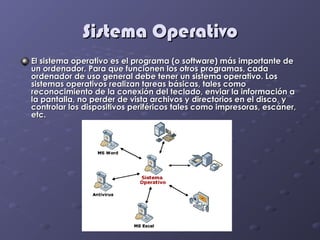 Sistema Operativo
El sistema operativo es el programa (o software) más importante de
un ordenador. Para que funcionen los otros programas, cada
ordenador de uso general debe tener un sistema operativo. Los
sistemas operativos realizan tareas básicas, tales como
reconocimiento de la conexión del teclado, enviar la información a
la pantalla, no perder de vista archivos y directorios en el disco, y
controlar los dispositivos periféricos tales como impresoras, escáner,
etc.
 