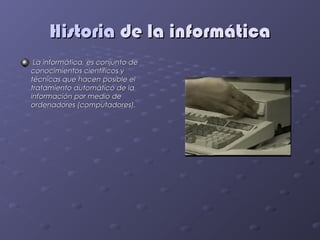 Historia de la informática
 La informática, es conjunto de
conocimientos científicos y
técnicas que hacen posible el
tratamiento automático de la
información por medio de
ordenadores (computadores).
 
