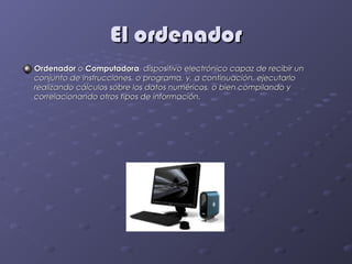 El ordenador
Ordenador o Computadora, dispositivo electrónico capaz de recibir un
conjunto de instrucciones, o programa, y, a continuación, ejecutarlo
realizando cálculos sobre los datos numéricos, o bien compilando y
correlacionando otros tipos de información.
 