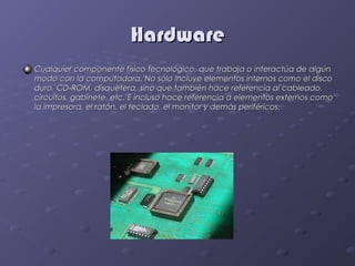 Hardware
Cualquier componente físico tecnológico, que trabaja o interactúa de algún
modo con la computadora. No sólo incluye elementos internos como el disco
duro, CD-ROM, disquetera, sino que también hace referencia al cableado,
circuitos, gabinete, etc. E incluso hace referencia a elementos externos como
la impresora, el ratón, el teclado, el monitor y demás periféricos.
 