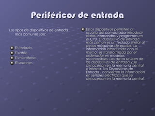 Periféricos de entrada
Los tipos de dispositivos de entrada   Estos dispositivos permiten al
    más comunes son:                   usuario del computador introducir
                                       datos, comandos y programas en
                                       el CPU. El dispositivo de entrada
                                       más común es un teclado similar al
                                       de las máquinas de escribir. La
   El teclado.                         información introducida con el
   El ratón.                           mismo, es transformada por el
                                       ordenador en modelos
   El micrófono.                       reconocibles. Los datos se leen de
   El scanner.                         los dispositivos de entrada y se
                                       almacenan en la memoria central
                                       o interna. Los Dispositivos de
                                       Entrada , convierten la información
                                       en señales eléctricas que se
                                       almacenan en la memoria central.
 