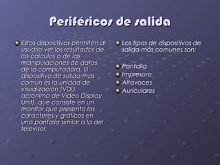 Periféricos de salida
Estos dispositivos permiten al   Los tipos de dispositivos de
usuario ver los resultados de    salida más comunes son:
los cálculos o de las
manipulaciones de datos
                                 Pantalla
de la computadora. El
dispositivo de salida más        Impresora
común es la unidad de            Altavoces
visualización (VDU,              Auriculares
acrónimo de Video Display
Unit), que consiste en un
monitor que presenta los
caracteres y gráficos en
una pantalla similar a la del
televisor.
 