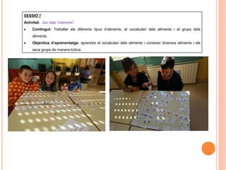 SESSIÓ 7
Activitat: Joc dels “memoris”.
 Contingut: Treballar els diferents tipus d’aliments, el vocabulari dels aliments i el grups dels
aliments.
 Objectius d’aprenentatge: aprendre el vocabulari dels aliments i conèixer diversos aliments i els
seus grups de manera lúdica
 