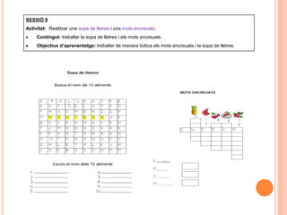 SESSIÓ 9
Activitat: Realitzar una sopa de lletres i uns mots encreuats.
 Contingut: treballar la sopa de lletres i els mots encreuats.
 Objectius d’aprenentatge: treballar de manera lúdica els mots encreuats i la sopa de lletres.
 