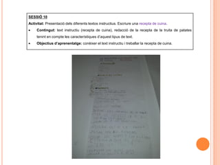 SESSIÓ 10
Activitat: Presentació dels diferents textos instructius. Escriure una recepta de cuina.
 Contingut: text instructiu (recepta de cuina), redacció de la recepta de la truita de patates
tenint en compte les característiques d’aquest tipus de text.
 Objectius d’aprenentatge: conèixer el text instructiu i treballar la recepta de cuina.
 