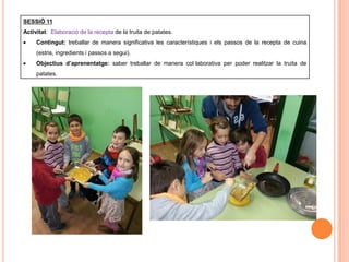 SESSIÓ 11
Activitat: Elaboració de la recepta de la truita de patates.
 Contingut: treballar de manera significativa les característiques i els passos de la recepta de cuina
(estris, ingredients i passos a segui).
 Objectius d’aprenentatge: saber treballar de manera col·laborativa per poder realitzar la truita de
patates.
 