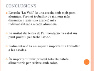 CONCLUSIONS
 L’escola “La Vall” és una escola amb molt pocs
alumnes. Permet treballar de manera més
dinàmica i tenir una atenció més
indiviudalitzada a cada alumne/a.
 La unitat didàcitca de l’alimentació ha estat un
punt pusitiu per treballar-ho.
 L’alimentació és un aspecte important a treballar
a les escoles.
 És important tenir present tots els hàbits
alimentaris per crèixre amb salut.
 