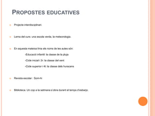 PROPOSTES EDUCATIVES
 Projecte interdisciplinari.
 Lema del curs: una escola verda, la meteorologia.
 En aquesta mateixa línia els noms de les aules són:
-Educació infantil: la classe de la pluja
-Cicle inicial i 3r: la classe del vent
-Cicle superior i 4t: la classe dels huracans
 Revista escolar : Som-hi
 Biblioteca. Un cop a la setmana s’obra durant el temps d’esbarjo.
 