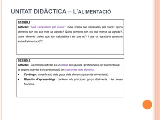 UNITAT DIDÀCTICA – L’ALIMENTACIÓ
SESSIÓ 1
Activitat: “Què necessitem per viure?” (Que creieu que necessiteu per viure?, quins
aliments són els que més us agrada? Quins aliments són els que menys us agrada?,
quins aliments creieu que són saludables i els que no? I que us agradaria aprendre
sobre l’alimentació?”)
SESSIÓ 2
Activitat: La primera activitat és un debat dels gustos i preferències per l’alimentació i
la segona activitat és la presentació de la piràmide dels aliments.
 Contingut: classificació dels grups dels aliments (piràmide alimentaria).
 Objectiu d’aprenentatge: conèixer els principals grups d’aliments i les seves
funcions.
 