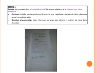 SESSIÓ 4:
Activitat: La primera és el joc “el rei de l’alimentació” i la segona activitat és fer la llista dels bons hàbits
alimentaris.
 Contingut: treballar els diferents tipus d’aliments i la seva classificació i treballar els hàbits relacionats
amb el moment dels àpats.
 Objectius d’aprenentatge: saber diferenciar els grups dels aliments i conèixer els hàbits bons
alimentaris
 