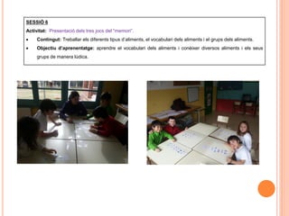 SESSIÓ 6
Activitat: Presentació dels tres jocs del “memori”.
 Contingut: Treballar els diferents tipus d’aliments, el vocabulari dels aliments i el grups dels aliments.
 Objectiu d’aprenentatge: aprendre el vocabulari dels aliments i conèixer diversos aliments i els seus
grups de manera lúdica.
 