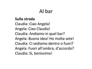 Al bar
Sulla strada
Claudia: Ciao Angela!
Angela: Ciao Claudia!
Claudia: Andiamo in quel bar?
Angela: Buona idea! Ho molta sete!
Claudia: Ci sediamo dentro o fuori?
Angela: Fuori all’ombra, d’accordo?
Claudia: Si, benissimo!
 