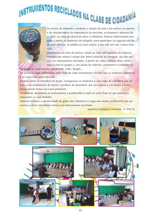 Co motivo de defender e protexer o estudo da arte e da música nos centros
e de concienciarnos da importancia da reciclaxe, as alumnas e alumnos de
2º ESO, na clase de educación para a cidadanía, fixemos instrumentos mu-
sicais a partir de materiais de refugallo, para participar na segunda edición
de mail-art que se celebra no noso colexio, e que este ano ten o lema Arte
SOS.
Comezamos na clase de música, vendo un vídeo da orquestra de Cateura,
formada por mozos e mozas dun barrio humilde en Paraguai, que fan mú-
sica con instrumentos reciclados. A partir do vídeo collemos ideas, dividi-
mos a clase en grupos e, coa axuda de internet, comezamos a traballar ca-
da grupo un instrumento: pandeireta, violín, bongós….
En primeiro lugar elaboramos unha ficha de cada instrumento dicindo nela os materiais necesarios
e as instrucións para fabricalo.
Despois, entre os membros do grupo, conseguimos os materiais e, nas clases de cidadanía con Te-
resa e coa colaboración de Daniel o profesor de tecnoloxía, que nos axudou e nos deixou o taller,
fomos dando forma aos nosos proxectos.
Finalmente, decoramos os instrumentos e puxémoslles a cada un unha frase do que queríamos
transmitir co noso traballo.
Ademais tivemos a oportunidade de gozar dun obradoiro a cargo dun músico profesional que nos
ensinou a facer verdadeira música cos instrumentos reciclados.
Verónica Rodríguez Martínez. 2º ESO B
11
 