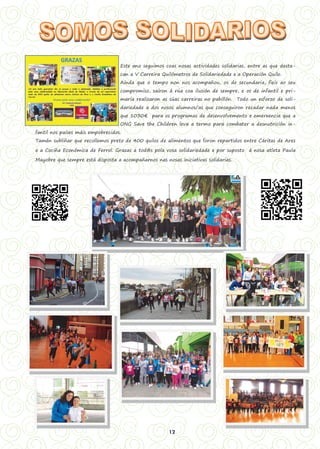 12
Este ano seguimos coas nosas actividades solidarias, entre as que desta-
can a V Carreira Quilómetros de Solidariedade e a Operación Quilo.
Aínda que o tempo non nos acompañou, os de secundaria, fieis ao seu
compromiso, saíron á rúa coa ilusión de sempre, e os de infantil e pri-
maria realizaron as súas carreiras no pabillón. Todo un esforzo de soli-
dariedade a dos nosos alumnos/as que conseguiron recadar nada menos
que 1030€ para os programas de desenvolvemento e emerxencia que a
ONG Save the Children leva a termo para combater a desnutrición in-
fantil nos países máis empobrecidos.
Tamén subliñar que recollemos preto de 400 quilos de alimentos que foron repartidos entre Cáritas de Ares
e a Cociña Económica de Ferrol. Grazas a tod@s pola vosa solidariedade e por suposto á nosa atleta Paula
Mayobre que sempre está disposta a acompañarnos nas nosas iniciativas solidarias.
 