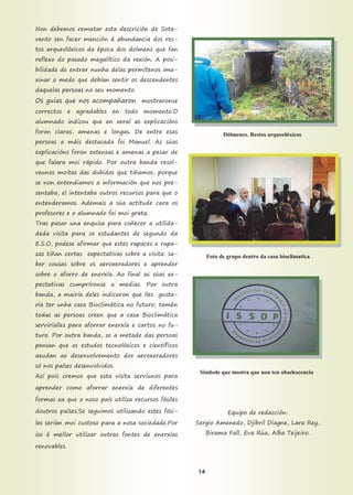 Non debemos rematar esta descrición de Sota-
vento sen facer mención á abundancia dos res-
tos arqueolóxicos da época dos dolmens que fan
reflexo do pasado megalítico da rexión. A posi-
bilidade de entrar nunha delas permítenos ima-
xinar o medo que debían sentir os descendentes
daquelas persoas no seu momento.
Os guias que nos acompañaron mostraronse
correctos e agradables en todo momento.O
alumnado indicou que en xeral as explicacións
foron claras, amenas e longas. De entre esas
persoas a máis destacada foi Manuel. As súas
explicacións foron extensas e amenas a pesar de
que falara moi rápido. Por outra banda resol-
veunos moitas das dubidas que tiñamos, porque
se non entendiamos a información que nos pre-
sentaba, el intentaba outros recursos para que o
entenderamos. Ademais a súa actitude cara os
profesores e o alumnado foi moi grata.
Tras pasar una enquisa para coñecer a utilida-
deda visita para os estudantes de segundo da
E.S.O, podese afirmar que estes rapaces e rapa-
zas tiñan certas expectativas sobre a visita: sa-
ber cousas sobre os aeroxeradores e aprender
sobre o aforro de enerxía. Ao final as súas ex-
pectativas cumpríronse a medias. Por outra
banda, a mairía deles indicaron que lles gusta-
ría ter unha casa Bioclimática no futuro; tamén
todas as persoas creen que a casa Bioclimática
serviríalles para aforrar enerxía e cartos no fu-
turo. Por outra banda, so a metade das persoas
pensan que os estudos tecnolóxicos e científicos
axudan ao desenvolvemento dos aeroxeradores
só nos países desenvolvidos.
Así pois cremos que esta visita serviunos para
aprender como aforrar enerxía de diferentes
formas xa que o noso país utiliza recursos fósiles
doutros países.Se seguimos utilizando estes fósi-
les serían moi custoso para a nosa sociedade.Por
iso é mellor utilizar outras fontes de enerxías
renovables.
Equipo de redacción:
Sergio Amenedo, Djibril Diagne, Lara Rey,
Birama Fall, Eva Rúa, Alba Teijeiro.
Simbolo que mostra que non ten obselescencia
Dólmenes. Restos arqueolóxicos
Foto de grupo dentro da casa bioclimatica
14
 