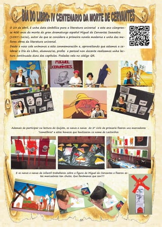 O 23 de abril, é unha data simbólica para a literatura universal e este ano cúmpren-
se 400 anos da morte do gran dramaturgo español Miguel de Cervantes Saavedra
(1547-1616), autor da que se considera a primeira novela moderna e unha das me-
llores obras da literatura universal.
Desde o noso cole unímonos a esta conmemoración e, aproveitando que estamos a ce-
lebrar o Día do Libro, alumnos/as, profes e persoal non docente realizamos unha lec-
tura continuada duns dos capítulos. Podedes vela no código QR.
Ademais de participar na lectura do Quijote, os nenos e nenas do 2º ciclo de primaria fixeron uns marcadores
"comelibros" e estes bonecos que bautizaron co nome de Lectoriños
E os nenos e nenas de infantil traballaron sobre a figura de Miguel de Cervantes e fixeron es-
tes marcadores tan chulos. Que fenómenos que son!!!!
17
 