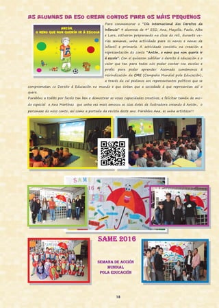 AS ALUMNAS DA ESO CREAN CONTOS PARA OS MÁIS PEQUENOS
Para conmemorar o “Día Internacional dos Dereitos da
Infancia” 4 alumnas de 4º ESO, Ana, Mayolla, Paola, Alba
e Lara, estiveron preparando na clase de reli, durante va-
rias semanas, unha actividade para os nenos e nenas de
infantil e primaria. A actividade consistiu na creación e
representación do conto “Antón, o neno que non quería ir
á escola”. Con el quixeron subliñar o dereito á educación e o
valor que ten para todos nós poder contar con escolas e
profes para poder aprender. Asemade sumámonos á
reivindicación da CME (Campaña Mundial pola Educación),
a través da cal pedimos aos representantes políticos que se
comprometan co Dereito á Educación no mundo e que sintan que a sociedade á que representan así o
quere.
Parabéns a tod@s por facelo tan ben e demostrar as vosas capacidades creativas, e felicitar tamén de mo-
do especial a Ana Martínez que unha vez mais amosou as súas dotes de ilustradora creando á Antón, o
personaxe do noso conto, así como a portada da revista deste ano. Parabéns Ana, es unha artistaza!!!
SAME 2016
Semana de acción
mundial
pola educación
18
 