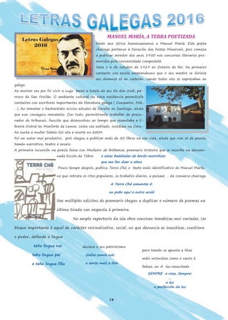 19
MANUEL MARÍA, A TERRA POETIZADA
Neste ano 2016 homenaxeamos a Manuel María. Este poeta
chairego pertence á Xeración das Festas Minervais, pois comeza
a publicar arredor dos anos 1950 nos concursos literarios pro-
movidos pola Universidade compostelá.
Nace o 6 de outubro de 1929 en Outeiro de Rei. No primeiro
contacto coa escola sorprendeuno que o seu mestre se dirixise
aos alumnos só en castelán, cando todos eles se expresaban en
galego.
Ao morrer seu pai foi vivir a Lugo baixo a tutela do seu tío don Xosé, pá-
rroco de San Froilán. O ambiente cultural da nova residencia permitiulle
contactos con escritores importantes da literatura galega ( Cunqueiro, Fole,
…). Ao rematar o bacharelato iniciou estudos de Dereito en Santiago, aínda
que non conseguiu rematalos. Con todo, permitíronlle traballar de procu-
rador de tribunais, función que desenvolveu ao tempo que rexentaba a li-
brería Xistral en Monforte de Lemos. Unha vez xubilado, instálase na Coru-
ña xunta a muller Saleta Goi ata a morte no 2004.
Foi un autor moi produtivo, pois chegou a publicar máis de 50 libros na súa vida, aínda que non só de poesía,
tamén narrativa, teatro e ensaio.
A primeira incursión na poesía faina con Muiñeiro de brétemas, poemario tristeiro que se inscribe na denomi-
nada Escola da Tebra e estas badaladas de bardo morriñoso
que me fan doer a alma
Pouco tempo despois, publica Terra Chá, o texto máis identificativo de Manuel María,
no que retrata os ritos populares, os traballos diarios, a paisaxe … da comarca chairega.
A Terra Chá somentes é:
un pobo aquí e outro acolá
Nas múltiples edicións do poemario chegou a duplicar o número de poemas na
última tirada con respecta á primeira.
No amplo repertorio da súa obra conviven temáticas moi variadas. Un
bloque importante é aquel de carácter reivindicativo, social, no que denuncia as inxustizas, cuestiona
o poder, defende a lingua
teño lingua nai
teño lingua pai
e teño lingua filla
declara o seu patriotismo
Galiza somos nós:
a xente mais a fala
pero tamén se apunta a liñas
máis intimistas como o canto á
beleza, en A luz resucitada
SEMPRE a rosa, Sempre:
…
a luz
a perfección da luz
 