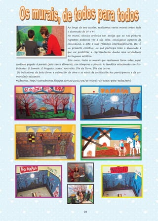 Ao longo do ano escolar, realizamos varios murais entre todo
o alumnado de 3º e 4º.
No mural, técnica artística tan antiga que xa nas pinturas
rupestres podemos ver a súa orixe, conxúganse aspectos de
convivencia, a arte e súas relacións interdisciplinares, etc. É
un proxecto colectivo, no que participa todo o alumnado e
que vai posibilitar a representación dunha idea servíndonos
da linguaxe artística.
Este curso, todos os murais que realizamos foron sobre papel
continuo pegado á parede (polo tanto efímeros), con témperas e pinceis. A temática relacionada con fes-
tividades: O Samaín, O Magosto, Nadal, Antroido, Día da Terra, Día das Letras.
Os indicadores de éxito foron a valoración da obra e os niveis de satisfacción dos participantes e da co-
munidade educativa .
Medramos. http://xamedramos.blogspot.com.es/2016/05/os-murais-de-todos-para-todos.html)
21
 