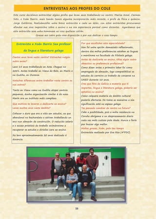 25
ENTREVISTAS AOS PROFES DO COLE
Cantos anos levas neste centro? Estiveches nalgún
outro antes?
Levo 15 anos traballando en Ares. Cheguei no
2001. Antes traballei en Viana do Bolo, en Marín e
na Gudiña, en Ourense.
Notaches diferenzas entre traballar neste centro ou
nos outros?
Tanto en Viana como na Gudiña atopei centros
pequenos, dunha organización similar á do noso.
Marín era un instituto máis complexo.
Que motivos te levaron a dedicarte ao ensino?
Levas moitos anos neste ámbito?
Coñecer o duro que era a vida sen estudos, xa que
abandonei no bacharelato e estiven traballando un
ano nun almacén de construción. O reducido salario
e o escaso prestixio do traballo animáronme a
recuperar os estudos e dirixilos cara ao ensino.
Xa levo aproximadamente 20 anos dedicado á
docencia.
Por que escolliches esta especialidade?
Non foi unha opción demasiado reflexionada,
dentro das miñas preferencias estaban as linguas
e mentinme na facultade de Filoloxía galega.
Antes de dedicarte ao ensino, tiñas algún outro
obxectivo ou preferencia profesional?
Como dixen antes o primeiro labor foi como
empregado de almacén, logo compatibilicei os
estudos da carreira co traballo de conserxe na
UNED durante 10 anos.
Cres que fóra de Galicia a materia que ti
impartes, lingua e literatura galega, podería ser
optativa no ensino?
Como calquera materia do ámbito cultural
podería ofertarse. De todas as maneiras a súa
significación está no espazo galego.
Tes pensado cambiar de centro no futuro?
Cabe a posibilidade, pois a miña residencia na
Coruña obrígame a un desprazamento diario
cada vez máis custoso pola idade. Nunca o faría
por buscar algo mellor.
Moitas grazas, Xoán, polo teu tempo
Entrevista realizada por Eva Rúa (4ºPDC)
Este curso decidimos entrevistar algúns profes que levan anos traballando no centro: Marisa Areal, Carmen
Soto, e Xoán Barrio, mais tamén temos algunha incorporación máis recente, o profe de física e química,
Jorge Gutiérrez. Realizámoslles unha breve entrevista a cada un deles, con estas entrevistas procuramos
afondar nas súas impresións sobre o ensino e na súa experiencia persoal como docentes. Agardamos que
esta entrevista sexa unha homenaxe ao voso quefacer cotián.
Grazas aos catro pola vosa disposición e por nos dedicar o voso tempo.
Entrevista a Xoán Barrio Saa profesor
de lingua e literatura galega
 