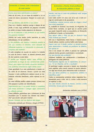 26
Cantos anos levas dedicándote ao ensino?
Máis de 30 anos, 16 no corpo de mestres e 16 no
corpo de ensino secundario. Sempre no ensino pú-
blico.
Por que elixiches este ámbito e non outro?
Case non o lembro, medrou comigo o desexo de ser
profe. O meu xogo preferido de pequena consistía
en poñer os meus irmáns pequenos de alumnos.
Se non te dedicases a esta profesion en que ámbito
che gustaría traballar?
Elixiría ter unha tenda (unha mercería ou unha
delicatessen). Ou ser cociñeira.
A túa profesión non implica a docencia directa se
non que coordina as relacións entre docentes de
diferentes materias e a interacción co alumnado, é
complexo este traballo?
O máis complexo do mundo do ensino é o traballo
na aula de todos e todas, as demais estamos para
lle dar sustento a esta labor.
É posible que atoparas algúns casos difíciles ou
complicados ao longo da túa carreira/vida profe-
sional, pero seguro que tamén situacións satisfacto-
rias, poderías comentarnos algún destes casos?
Cada aprobado é un caso satisfactorio e tamén ca-
da visita de ex-alumnos. Dende o punto de vista
humano o máis satisfactorio destaca cando se res-
tablecen relacións familiares, entre rapaces ou ra-
pazas.
Os casos difíciles prefiro calalos porque vivimos nun
sitio pequeno e poden ser identificados
Seguramente que ti nos podes axudar a completar
esta breve entrevista e achegar algún comentario
ou reflexión persoal.
Como reflexión gustaríame que o alumnado de Ares
recordara que “o mundo non remata nas roton-
das” que convén saír para medrar.
Grazas, Carmela, por nos dedicar este tempo.
Entrevista realizada por Birama e Sergio (4ºPDC)
Entrevista a Carmen Soto orientadora
do noso centro
Entrevista a Marisa Areal profesora
de Educación plástica e visual
Marisa, creo que es unha das profesoras máis antigas
do centro, é así?
Levo neste centro 18 anos, non sei se son a máis an-
tiga do centro pero si de secundaria.
Traballaches noutros centros antes de chegar a Ares?
Que niveis impartías?
Si, traballei en Ourense, nas Pontes, en Mugardos. Os
niveis foron variados, ao igual que os centros polos
que pasei; impartín aulas na secundaria, en formación
profesional e tamén no bacharelato.
Que opinas sobre o feito de que na docencia haxa
máis mulleres que homes?
Isto non é importante, todos temos o mesmo acceso.
Cando estiven noutros centros había máis homes.
Seguro que non é doado realizar os estudos precisos
para desenvolver o traballo de profesora de plástica,
que opinas ti?
Non é nin doado nin difícil, é preciso ter aptitudes
ademais dunha grande creatividade e curiosidade.
Por que elixiches esta profesión?
Gústame traballar con adolescentes e interésame a
pedagoxía das artes plásticas.
Participaches algunha vez en exposicións, en concur-
sos…? E se o fixeches, cal foi o resultado?
Si participei nalgún concurso e tamén me chamaban
para expoñer, pero cando comecei no ensino abando-
nei algo ese mundo para dedicarme máis á docencia.
Con que época pictórica ou movemento artístico te
identificas máis?
Todos os movementos artísticos teñen respostas fun-
damentais para a vida. Isto é, a arte é unha maneira
de explicar a vida.
Con este remate rotundo de Marisa, conclúo a miña
entrevista. Grazas polo teu tempo.
Entrevista realizada Lara (4ºPDC)
 