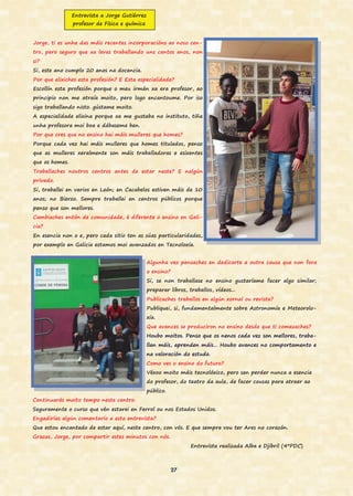 27
Entrevista a Jorge Gutiérrez
profesor de Física e química
Jorge, ti es unha das máis recentes incorporacións ao noso cen-
tro, pero seguro que xa levas traballando uns cantos anos, non
si?
Si, este ano cumplo 20 anos na docencia.
Por que elixiches esta profesión? E Esta especialidade?
Escollín esta profesión porque o meu irmán xa era profesor, ao
principio non me atraía moito, pero logo encantoume. Por iso
sigo traballando nisto. gústame moito.
A especialidade elixina porque xa me gustaba no instituto, tiña
unha profesora moi boa e dábaseme ben.
Por que cres que no ensino hai máis mulleres que homes?
Porque cada vez hai máis mulleres que homes titulados, penso
que as mulleres xeralmente son máis traballadoras e esixentes
que os homes.
Traballaches noutros centros antes de estar neste? E nalgún
privado.
Si, traballei en varios en León; en Cacabelos estiven máis de 10
anos; no Bierzo. Sempre traballei en centros públicos porque
penso que son mellores.
Cambiaches entón de comunidade, é diferente o ensino en Gali-
cia?
En esencia non o e, pero cada sitio ten as súas particularidades,
por exemplo en Galicia estamos moi avanzados en Tecnoloxía.
Algunha vez pensaches en dedicarte a outra cousa que non fora
o ensino?
Si, se non traballase no ensino gustaríame facer algo similar;
preparar libros, traballos, vídeos...
Publicaches traballos en algún xornal ou revista?
Publiquei, si, fundamentalmente sobre Astronomía e Meteorolo-
xía.
Que avances se produciron no ensino desde que ti comezaches?
Houbo moitos. Penso que os nenos cada vez son mellores, traba-
llan máis, aprenden máis… Houbo avances no comportamento e
na valoración do estudo.
Como ves o ensino do futuro?
Véxoo moito máis tecnolóxico, pero sen perder nunca a esencia
do profesor, do teatro da aula, de facer cousas para atraer ao
público.
Continuarás moito tempo neste centro.
Seguramente o curso que vén estarei en Ferrol ou nos Estados Unidos.
Engadirías algún comentario a esta entrevista?
Que estou encantado de estar aquí, neste centro, con vós. E que sempre vou ter Ares no corazón.
Grazas, Jorge, por compartir estes minutos con nós.
Entrevista realizada Alba e Djibril (4ºPDC)
 