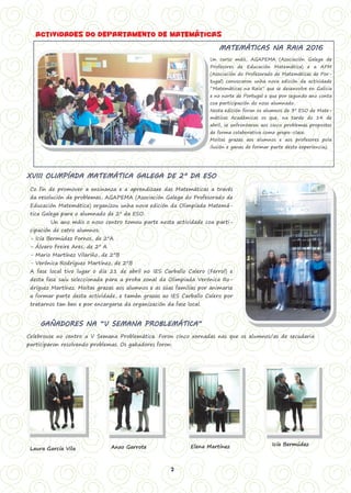 2
MATEMÁTICAS NA RAIA 2016
Un curso máis, AGAPEMA (Asociación Galega de
Profesores de Educación Matemática) e a APM
(Asociación do Profesorado de Matemáticas de Por-
tugal) convocaron unha nova edición da actividade
“Matemáticas na Raia” que se desenvolve en Galicia
e no norte de Portugal e que por segundo ano conta
coa participación do noso alumnado.
Nesta edición foron os alumnos de 3º ESO de Mate-
máticas Académicas os que, na tarde do 14 de
abril, se enfrontaron aos cinco problemas propostos
de forma colaborativa como grupo-clase.
Moitas grazas aos alumnos e aos profesores pola
ilusión e ganas de formar parte desta experiencia¡¡
Actividades do departamento de matemáticas
XVIII OLIMPÍADA MATEMÁTICA GALEGA DE 2º DA ESO
Co fin de promover a ensinanza e a aprendizaxe das Matemáticas a través
da resolución de problemas, AGAPEMA (Asociación Galega do Profesorado de
Educación Matemática) organizou unha nova edición da Olimpíada Matemá-
tica Galega para o alumnado de 2º da ESO.
Un ano máis o noso centro tomou parte nesta actividade coa parti-
cipación de catro alumnos:
- Icía Bermúdez Fornos, de 2ºA
- Álvaro Freire Ares, de 2º A
- Mario Martínez Vilariño, de 2ºB
- Verónica Rodríguez Martínez, de 2ºB
A fase local tivo lugar o día 21 de abril no IES Carballo Calero (Ferrol) e
desta fase saíu seleccionada para a proba zonal da Olimpiada Verónica Ro-
dríguez Martínez. Moitas grazas aos alumnos e as súas familias por animarse
a formar parte desta actividade, e tamén grazas ao IES Carballo Calero por
tratarnos tan ben e por encargarse da organización da fase local.
GAÑADORES NA “V SEMANA PROBLEMÁTICA”
Celebrouse no centro a V Semana Problemática. Foron cinco xornadas nas que os alumnos/as de secudaria
participaron resolvendo problemas. Os gañadores foron:
Laura García Vila Anxo Garrote Elena Martínez Icía Bermúdez
 