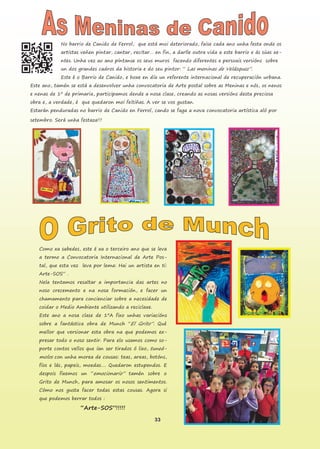 33
No barrio de Canido de Ferrol, que está moi deteriorado, faise cada ano unha festa onde os
artistas veñen pintar, cantar, recitar… en fin, a darlle outra vida a este barrio e ás súas xe-
ntes. Unha vez ao ano píntanse os seus muros facendo diferentes e persoais versións sobre
un dos grandes cadros da historia e do seu pintor: “ Las meninas de Velázquez”.
Este é o Barrio de Canido, e hoxe en día un referente internacional de recuperación urbana.
Este ano, tamén se está a desenvolver unha convocatoria de Arte postal sobre as Meninas e nós, os nenos
e nenas de 1º de primaria, participamos dende a nosa clase, creando as nosas versións desta preciosa
obra e, a verdade, é que quedaron moi feitiñas. A ver se vos gustan.
Estarán penduradas no barrio de Canido en Ferrol, cando se faga a nova convocatoria artística aló por
setembro. Será unha festaza!!!
Como xa sabedes, este é xa o terceiro ano que se leva
a termo a Convocatoria Internacional de Arte Pos-
tal, que esta vez leva por lema: Hai un artista en ti:
Arte-SOS” .
Nela tentamos resaltar a importancia das artes no
noso crecemento e na nosa formación, e facer un
chamamento para concienciar sobre a necesidade de
coidar o Medio Ambiente utilizando a reciclaxe.
Este ano a nosa clase de 1ºA fixo unhas variacións
sobre a fantástica obra de Munch “El Grito”. Qué
mellor que versionar esta obra na que podemos ex-
presar todo o noso sentir. Para elo usamos como so-
porte contos vellos que ían ser tirados ó lixo, tuneá-
molos con unha morea de cousas: teas, areas, botóns,
fíos e lás, papeis, moedas…. Quedaron estupendos. E
despois fixemos un “emocionario” tamén sobre o
Grito de Munch, para amosar os nosos sentimentos.
Cómo nos gusta facer todas estas cousas. Agora si
que podemos berrar todos :
“Arte-SOS”!!!!!
 