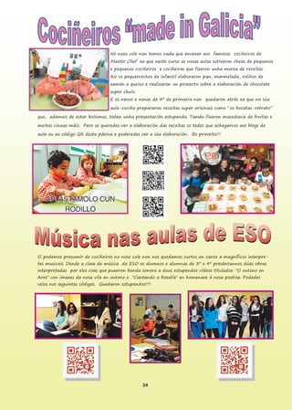 34
No noso cole non temos nada que envexar aos famosos cociñeiros de
Master Chef xa que neste curso as nosas aulas estiveron cheas de pequenos
e pequenas cociñeiros e cociñeiras que fixeron unha morea de receitas.
Así os pequerrechos de infantil elaboraron pan, marmelada, roliños de
xamón e queixo e realizaron un proxecto sobre a elaboración de chocolate
super chulo.
E os nenos e nenas de 4º de primaria non quedaron atrás xa que na súa
aula-cociña prepararon receitas super orixinais como “os bocatas-retrato”
que, ademais de estar boísimos, teñen unha presentación estupenda. Tamén fixeron macedonia de froitas e
moitas cousas máis. Pero se queredes ver a elaboración das receitas so tedes que achegarvos aos blogs de
aula ou ao código QR desta páxina e poderedes ver a súa elaboración. Bo proveito!!!
Si podemos presumir de cociñeiros no noso cole non nos quedamos curtos en canto a magníficos interpre-
tes musicais. Dende a clase de música da ESO os alumnos e alumnas de 3º e 4º preséntannos dúas obras
interpretadas por eles coas que puxeron banda sonora a dous estupendos vídeos titulados: "O outono en
Ares" con imaxes da nosa vila en outono e "Cantando a Rosalía" en homenaxe á nosa poetisa. Podedes
velos nos seguintes códigos. Quedaron estupendos!!!!
 