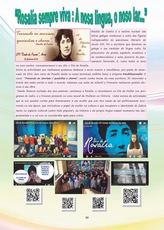 Rosalía de Castro é a autora nuclear das
letras galegas modernas e unha das figuras
indispensables do panorama literario do
século XIX. Foi a escritora que devolveu ao
galego o seu carácter de lingua culta, foi
precursora da poesía española moderna e
do existencialismo e unha pioneira do pen-
samento feminista. E, como todos os anos
no noso centro, conmemoramos o seu día, o Día de Rosalía.
Entre as actividades que realizamos podemos destacar o envío masivo e simultáneo, por parte do alum-
nado da ESO, dun verso de Rosalía desde os nosos terminais móbiles baixo a etiqueta #mobilizarosalía. O
verso “Trocando en sonrisas / queixiñas e choros”, xunto cunha imaxe da nosa escritora, foi reenviado a
través das redes sociais a todo o mundo. Ademais nas aulas de Infantil e Primaria realizaron postais alu-
sivas á súa obra.
Tamén fixemos recitado dos seus poemas, cantamos a Rosalía, a recordamos no Día da Muller cun pro-
grama de radio, e a tivemos presente no noso mural de Mulleres na Historia. Unha morea de actividades
que se nos quedan curtas para homenaxear a esa muller que non tivo medo de ser politicamente inco-
rrecta na súa época, que reivindicou o papel da muller na cultura e que recuperou a identidade de Galicia
tanto no aspecto cultural (sobre todo popular), da historia e da propia lingua naquel momento tan des-
prestixiada e a cal non se consideraba apta para cultos.
35
 