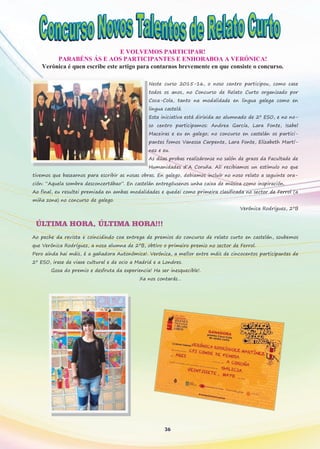 E VOLVEMOS PARTICIPAR!
PARABÉNS ÁS E AOS PARTICIPANTES E ENHORABOA A VERÓNICA!
Verónica é quen escribe este artigo para contarnos brevemente en que consiste o concurso.
Neste curso 2015-16, o noso centro participou, como case
todos os anos, no Concurso de Relato Curto organizado por
Coca-Cola, tanto na modalidade en lingua galega como en
lingua castelá.
Esta iniciativa está dirixida ao alumnado de 2º ESO, e no no-
so centro participamos: Andrea García, Lara Fonte, Isabel
Maceiras e eu en galego; no concurso en castelán os partici-
pantes fomos Vanessa Carpente, Lara Fonte, Elizabeth Martí-
nez e eu.
As dúas probas realizáronse no salón de graos da Facultade de
Humanidades d´A Coruña. Alí recibiamos un estímulo no que
tivemos que basearnos para escribir as nosas obras. En galego, debiamos incluír no noso relato a seguinte ora-
ción: “Aquela sombra desconcertábao”. En castelán entregóusenos unha caixa de música como inspiración.
Ao final, eu resultei premiada en ambas modalidades e quedei como primeira clasificada no sector de Ferrol (a
miña zona) no concurso de galego.
Verónica Rodríguez, 2ºB
ÚLTIMA HORA, ÚLTIMA HORA!!!
Ao peche da revista e coincidindo coa entrega de premios do concurso de relato curto en castelán, soubemos
que Verónica Rodríguez, a nosa alumna de 2ºB, obtivo o primeiro premio no sector de Ferrol.
Pero aínda hai máis, é a gañadora Autonómica!. Verónica, a mellor entre máis de cincocentos participantes de
2º ESO, irase de viaxe cultural e de ocio a Madrid e a Londres.
Goza do premio e desfruta da experiencia! Ha ser inesquecible!.
Xa nos contarás…
36
 