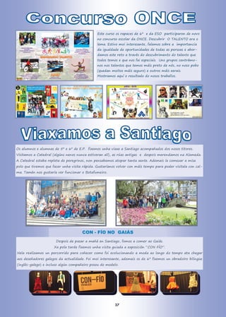 Este curso os rapaces de 6º e da ESO participaron de novo
no concurso escolar da ONCE. Descubrir O TALENTO era o
lema. Estivo moi interesante, falamos sobre a importancia
da igualdade de oportunidades de todas as persoas e abor-
damos este reto a través do descubrimento do talento que
todos temos e que nos fai especiais. Uns grupos centrámo-
nos nos talentos que temos máis preto de nós, no noso pobo
(quedan moitos máis seguro) e outros máis xerais.
Mostramos aquí o resultado do nosos traballos.
Os alumnos e alumnas de 5º e 6º de E.P. fixemos unha viaxe a Santiago acompañados dos nosos titores.
Visitamos a Catedral (algúns nenos nunca estiveran alí), as rúas antigas e despois merendamos na Alameda.
A Catedral estaba repleta de peregrinos, non pensabamos atopar tanta xente. Ademais ía comezar a misa
polo que tivemos que facer unha visita rápida. Gustaríanos volver con máis tempo para poder visitala con cal-
ma. Tamén nos gustaría ver funcionar o Botafumeiro.
CON - FÍO NO GAIÁS
Despois de pasar a mañá en Santiago, fomos a comer ao Gaiás.
Xa pola tarde fixemos unha visita guiada a exposición “CON FÍO”.
Nela realizamos un percorrido para coñecer como foi evolucionando a moda ao longo do tempo ata chegar
aos deseñadores galegos da actualidade. Foi moi interesante, ademais os de 6º fixemos un obradoiro bilingüe
(inglés-galego) e incluso algún compañeiro posou de modelo.
37
 