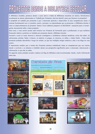 A Biblioteca Carabela, pertence dende o curso 2011 á Rede de Bibliotecas Escolares de Galicia, formándonos
anualmente en temas relacionados co Traballo por Proxectos. Qué hai detrás?, para que facemos os proxectos?.
O propósito do traballo por proxectos é que o alumnado aprenda a desenvolver as súas competencias claves. O
interese fundamental non é o produto, senón o proceso e as aprendizaxes que se promoven. A Biblioteca Escolar é
clave no desenvolvemento do proxecto. Desde ó inicio debemos preparar os RECURSOS necesarios para a investi-
gación documental sobre o tema proposto.
Este curso, o noso centro escolar está inmerso nun Proxecto de Formación para o profesorado, no que recibimos
formación teórica e práctica no traballo por proxectos dende a Biblioteca Escolar.
Durante o curso os nosos alumnos e alumnas investigaron e traballaron diversas temáticas, entre elas están: Os
astronautas, piratas, fadas e trasnos, os exipcios, os gregos, os romanos, os celtas, a Idade Media …Todos estes
proxectos podedes descubrilos ó longo da revista, na que hai múltiples artigos relativos a eles e nos blogs do noso
centro.
É importante resaltar que a través dos Proxectos estamos traballando todas as competencias que nos indican
dende o currículo, e as estamos a traballar dende una perspectiva significativa para o alumnado, relacionando a
información co que eles xa saben.
No seguinte enlace podedes acceder á páxina do blog da biblioteca onde encontraredes, tamén, moita información
sobre eles.
38
 