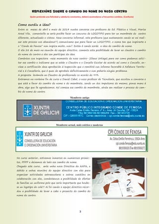 REFLEXIÓNS SOBRE O CAMBIO DO NOME DO NOSO CENTRO
Quién pretenda una felicidad y sabiduría constantes, deberá acomodarse a frecuentes cambios. (Confucio)
Como xurdiu a idea?
Entre os meses de abril e maio de 2014 nunha conversa coa profesora de Ed. Plástica e Visual, Marisa
Areal Vila, comenteille se sería posible facer un concurso de LOGOTIPO para ter un membrete do centro
diferente, actualizado e vistoso. Nesa conversa informal, esta profesora (que xustamente cando se vai reali-
zar este proceso nos abandona!!!) comunícame que para facer un LOGOTIPO, o nome ten que inspirarte e
o “Conde de Fenosa” non inspira moito, non?. Entón é cando xorde a idea do cambio de nome.
O día 28 de maio na reunión do equipo directivo, comento esta posibilidade de levar ao claustro o cambio
do nome do centro e eles son partícipes da idea.
Coméntoo coa Inspectora -nese momento do noso centro- (Elena Urtiaga) para ver como podemos solici-
tar ese cambio e indícame que se están o Claustro e o Consello Escolar de acordo así como o Concello, en-
víase a certificación desa aprobación á Inspección que o remitirá cun informe favorable á Xefatura Territo-
rial e á Consellería, que é quen de aprobalo definitivamente e non poñería ningún problema.
A proposta levámola ao Claustro de profesorado co acordo do 99%.
Entramos na voráxine fin de curso e Daniel Cabal, o noso profesor de Tecnoloxía, que escoitou a conversa e
que está a favor do cambio do nome e do membrete, sendo un dos impulsores do mesmo, ponse mans á
obra, algo que lle agradecemos. Así comeza ese cambio de membrete, aínda sen realizar o proceso do cam-
bio do nome do centro.
Membrete antigo
Membrete actual, máis estético e moderno
No curso anterior, estivemos inmersos en numerosos proxec-
tos, PFPP e deixamos de lado ese cambio de nome.
Chegado este curso, ante unha nova Directiva da ANPA, e
debido a unhas reunións do equipo directivo con eles para
organizar actividades extraescolares e outras cuestións en
colaboración con eles, coméntannos a posibilidade de ofertar
ás familias un uniforme polo que sería importante que hoube-
se un logotipo do cole!!! Aí foi cando o equipo directivo recor-
dou a posibilidade de levar a cabo o proxecto do cambio do
nome do centro.
3
 