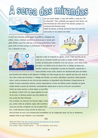 39
Fai non moito tempo, o noso cole recibíu o nome de “CPI
As Mirandas”. Pero, ¿sabiades que segundo unha lenda, nas
illas Mirandas hai unha serea? Pois atentos, porque vou
contarvos esta fermosa lenda.
Desde fai séculos, no fondo da Ría de Ares vive unha fer-
mosa serea no seu palacio de cristal.
A serea das Mirandas adoita xogar cos golfiños e achegarse aos
polbos, chocos, robalizas, sardiñas ou fanecas que se moven polo
golfo Ártabro, pero ben sabe que o que nunca pode facer é ache-
garse onda os homes porque, se descubrisen a súa existencia xa
non a deixarían en paz..
Algunhas noites de ardentía en agosto, cando o mar escintila de tal
xeito que ao remexelo semella que arden as augas, moitos rapaces
acoden ás praias para se bañaren á luz das estrelas. Unha desas noites
de verán, nos últimos anos do século XIII, un fidalgo da liñaxe dos
Mariño, mentres se mergullaba na praia de Centroña, sorprendeu á
serea sentada nunha rocha. Quedou tan impresionado pola súa beleza
que lle pediu que volvese ao día seguinte. O fidalgo non tiña acougo sen ela e rogoulle que fose vivir onda el.
Así o fixo a serea das Mirandas e, o fidalgo dos Mariño, con mimo, delicadeza e paciencia, foille quitando
unha a unha as escamas da súa cola ata que quedaron ao descuberto dúas fermosas e longas pernas de
muller. Os dous namorados casaron, tiveron descendencia e foron moi felices xuntos. Gustaban de pasar
moitas tardes na praia de Centroña, contemplando aquela pena na que se viran por vez primeira.
Cando seu home morreu, a serea deixou os seus fillos
xa maiores e volveu vivir nas augas salgadas da nosa
ría de Ares, no fermoso palacio que tiña debaixo do
mar, preto das illas Mirandas.
Non se deixou ver máis por ser humano algún, aínda
que, certas noites de ardentía, algún vello mariñeiro
conta que escoitou arrepiado nas rías do golfo Árta-
bro, a máis fermosa e doce canción de amor que
viña do fondo do mar e era entoada pola marabillosa voz da malpocada serea, tal vez en lembranza
daquela noite na que coñecera o seu namorado.
FIN
Parte do texto é de: http://josefonte.jrdweb.es/libro/lenda-da-serea-das-mirandas
Os debuxos están feitos por mín mesma.
Con cariño: Paola Toribio García. CPI As Mirandas, Ares 2016.
 