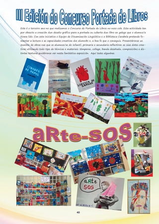 40
Este é o terceiro ano no que realizamos o Concurso de Portada de Libros no noso cole. Esta actividade ten
por obxecto a creación dun deseño gráfico para a portada ou cuberta dun libro en galego que o alumno/a
tivera lido. Con esta iniciativa o Equipo de Dinamización Lingüística e a Biblioteca Carabela pretende fo-
mentar a lectura e as capacidades creativas dos alumn@s e, a boa fe que o conseguiu. Presentáronse un
montón de obras nas que os alumnos/as de infantil, primaria e secundaria reflectiron as súas dotes crea-
tivas utilizando todo tipo de técnicas e materiais: témperas, collage, banda deseñada, composicións e dis-
tintas texturas puidéronse ver nesta fantástica exposición. Aquí tedes algunhas.
 
